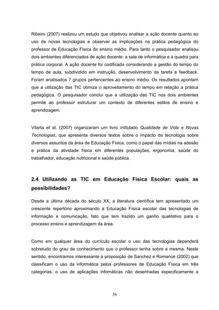 Ribeiro (2007) realizou um estudo que objetivou analisar a ação docente quanto ao
uso de novas tecnologias e observar as implicações na prática pedagógica do
professor de Educação Física do ensino médio. Para tanto o pesquisador analisou
dois ambientes diferenciados de ação docente: a sala de informática e a quadra para
prática corporal. A ação docente foi codificada considerando a gestão do tempo do
tempo de aula, subdividido em instrução, desenvolvimento da tarefa e feedback.
Foram analisados 7 grupos pertencentes ao ensino médio. Os resultados apontam
que a utilização das TIC otimiza o aproveitamento do tempo em relação a prática
pedagógica. O pesquisador conclui que a utilização das TIC nos dois ambientes
permite ao professor estruturar um contexto de diferentes estilos de ensino e
aprendizagem.


Vilarta et al. (2007) organizaram um livro intitulado Qualidade de Vida e Novas
Tecnologias, que apresenta diversos textos sobre o impacto da tecnologia sobre
diversos assuntos da área de Educação Física, como o papel das mídias na adesão
e prática da atividade física em diferentes populações, ergonomia, saúde do
trabalhador, educação nutricional e saúde pública.



2.4 Utilizando as TIC em Educação Física Escolar: quais as
possibilidades?

Desde a última década do século XX, a literatura científica tem apresentado um
crescente repertório aproximando a Educação Física escolar das tecnologias de
informação e comunicação, fato que tem trazido um ganho qualitativo para o
processo ensino e aprendizagem da área.


Como em qualquer área do currículo escolar o uso das tecnologias dependerá
sobretudo do grau de conhecimento que o professor tenha sobre a mesma. Neste
sentido, encontramos interessante a proposição de Sanchez e Romance (2002) que
classificam o uso da informática pelos professores de Educação Física em três
categorias: o uso de aplicações infomáticas não desenhadas especificamente a




                                         56
 