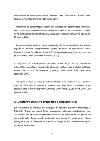 relacionadas as capacidades físicas (Gordejo, 2004; Martínez e Zagalaz, 2004;
Barquín e Pla, 2003; Sanchez e Romance, 2000).


- Programas de apresentação: podem ser utilizados em determinados momentos
como apoio para a apresentação de atividades e explicações normativas, ou ainda,
como simples medida de motivação (Gordejo, 2004; Barquín e Pla, 2003; Sanchez e
Romance, 2000).


- Bases de dados: pode-se utilizar elaboração de fichas individuais dos alunos,
registro de medidas antropométricas, registro de dados de capacidades físicas
ligadas a provas de esforço, organização de conteúdos como jogos e exercícios
(Barquín e Pla, 2003; Sanchez e Romance, 2000).


- Programas de edição gráfica: permitem a elaboração de documentos de
informações específicas, desenho de elementos gráficos das unidades didáticas,
desenho de circuitos de atividades. (Lemeray, 2008; Miniot, 2008; Sanchez e
Romance, 2000).


- Filmagens e edição de vídeo: permitem un feedback imediato do aluno, analisar o
nível de dificuldade do movimento, analisar com consciência o movimento e se
reajustar para o formato esperado (Lemeray, 2008; Miniot, 2008; Wood, 2005; Van
Damme, 2001).



2.4.2 Software Educativo direcionado a Educação Física

Em se tratanto da temática de produção de software educativo direcionado a
Educação Física no Brasil foram encontrados algumas possibilidades que
dependendo dos objetivos do professor concernante ao conteúdo da aula podem ser
de grande valia. Neste sentido realizou-se uma busca de softwares no idioma
português e que não esbarrem na questão da licença de uso. Selecionamos alguns
softwares, dentre eles:



                                       58
 