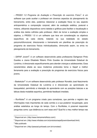 - PROEX 1.0 Programa de Avaliação e Prescrição do exercício Físico1: é um
software que pode auxiliar o professor em diversos aspectos do planejamento do
treinamento, entre eles, podemos relacionar a avaliação física no seu aspecto
antropométrico e composição corporal, além da avaliação estética, postural e
motora, utilizando dispositivos como tabelas e gráficos para facilitar a visualização e
análise dos dados colhidos pelo professor. Além de tornar a avaliação simples e
objetiva, o PROEX 1.0 é um software que leva em consideração os objetivos
específicos      de    cada    cliente,   tratando       na   sua   totalidade   do   estado
psicomorfofuncional, direcionando o treinamento em planilhas de prescrição do
programa de exercícios físicos individualizados, diminuindo assim, os erros no
planejamento do treinamento.


- SAPAF Jovem2: é um software desenvolvido pelos professores Dartganan Pinto
Guedes e Joana Elisabete Ribeiro Pinto Guedes da Universidade Estadual de
Londrina, é direcionado especificamente para atender crianças e adolescentes. Essa
característica aliada ao seus modernos protocolos torna o Sapaf a melhor
ferramenta para a avaliação e prescrição de programas de exercícios físicos para
jovens.


- Basketutor3: é um software desenvolvido pelo professor Ronaldo José Nascimento
da Universidade Estadual de Londrina e é direcionado ao aprendizado do
basquetebol, permitindo a interação do aprendente com as posições básicas e as
táticas desta modalide esportiva, permitindo feedback imediato.


- RunNotes4: é um programa criado para corredores, que permite o registro das
informações mais importantes de cada corrida e a sua posterior recuperação, para
análise estatística ao longo do tempo. Com o RunNotes, é possível responder
perguntas como: que distância eu corri esse ano? Qual foi o meu melhor tempo nas


1
    Disponível em: (http://www.treinamentofisico.com/)
2
    Disponível em: (http://www.infodata.com.br/produtos/sapaf/jovem/download.html)
3
    Não publicado
4
    Disponível em: (http://pessoal.portoweb.com.br/runnotes/)

                                               59
 