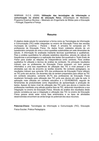 SEBRIAM, D.C.S. (2009). Utilização das tecnologias da informação e
comunicação no ensino de educação física. (Dissertação de Mestrado).
Programa Erasmus Mundus – Mestrado em Engenharia de Midias para a Educação
– Portugal, Espanha e França.




                                      Resumo

O objetivo deste estudo foi caracterizar a forma como as Tecnologias da Informação
e Comunicação (TIC) estão integradas no ensino de Educação Física das escolas
municipais de Londrina – Paraná – Brasil. A amostra foi composta por 75
professores de Educação Física. Os dados foram coletados através de um
questionário composto de vinto e cinco questões subdivididas em sete dimensões de
estudo. A informação foi analisada mediante técnicas quantitativas e qualitativas.
Para a análise quantitativa foi utilizada estatística descritiva, através do cálculo de
frequências e porcentagens e a aplicação dos testes Qui-quadrado e Teste Exato de
Fisher para avaliar as relações de independência entre variáveis. Para análise
qualitativa foi utilizada a técnica de análise de conteúdo. Os principais resultados
indicam que os professores de Educação Física possuem um bom parque
informático e uma boa experiência de utilização das TIC à nível pessoal e em
atividades que vão de encontro as tarefas docente. No contexto pedagógico, os
resultados indicam que somente 16% dos professores de Educação Física utilizam
as TIC junto aos alunos. Os docentes não se sentem preparados para utilizar as TIC
em contexto educativo, somente 26,7% dos professores de Educação Física
receberam formação para utilização das TIC junto aos alunos em sala de aula. A
aplicação mais utilizada em contexto educativo é o CD-ROM/DVD, seguido de
ferramentas de produtividade como dispositivos de apresentação e produção de
textos. Apesar do baixo nível de utilização das TIC junto aos alunos a maioria dos
professores manifesta uma atitude positiva face às TIC, atribuindo importância a sua
integração no ensino de Educação Física. Através da análise dos resultados deste
estudo constatou-se que a integração e utilização das TIC no ensino de Educação
Física parece ainda estar numa fase embrionária e os tipos de atividades
desenvolvidas encontram-se ainda longe do potencial dos seus recursos.



Palavras-Chave: Tecnologias da Informação e Comunicação (TIC), Educação
Física Escolar, Prática Pedagógica.




                                          6
 