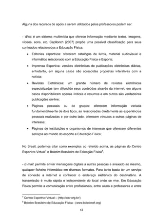 Alguns dos recursos de apoio a serem utilizados pelos professores podem ser:


- Web: é um sistema multimídia que oferece informação mediante textos, imagens,
vídeos, sons, etc. Capllonch (2007) propõe uma possível classificação para seus
conteúdos relacionados a Educação Física:

      •   Editorias esportivos: oferecem catalógos de livros, material audiovisual e
          informático relacionado com a Educação Física e Esporte;

      •   Imprensa Esportiva: versões eletrônicas de publicações eletrônicas diárias,
          entretanto, em alguns casos são acrescidas propostas interativas com a
          notícia;

      •   Revistas     Eletrônicas:       um    grande   número   de   revistas   eletrônicas
          especializadas tem difundido seus conteúdos através da internet, em alguns
          casos disponibilizam apenas índices e resumos e em outros são verdadeiras
          publicações on-line;

      •   Páginas      pessoais      ou    de    grupos:   oferecem    informação    variada
          fundamentalmente de dois tipos, as relacionadas diretamente as experiências
          pessoais realizadas e por outro lado, oferecem vínculos a outras páginas de
          interesse;

      •   Páginas de instituições e organismos de interesse que oferecem diferentes
          serviços ao mundo do esporte e Educação Física;


No Brasil, podemos citar como exemplos ao referido acima, as páginas do Centro
Esportivo Virtual7 e Boletim Brasileiro de Edicação Física8.


- E-mail: permite enviar mensagens digitais a outras pessoas e anexado ao mesmo,
qualquer ficheiro informático em diversos formatos. Para tanto basta ter um serviço
de conexão a internet e conhecer o endereço eletrônico do destinatário. A
transmissão é muito rápida e independente do local onde se vive. Em Educação
Física permite a comunicação entre profissionais, entre aluno e professores e entre


7
    Centro Esportivo Virtual – (http://cev.org.br/)
8
    Boletim Brasileiro de Educação Física - (www.boletimef.org)

                                                  61
 