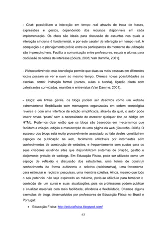 - Chat: possibilitam a interação em tempo real através de troca de frases,
expressões    e   gestos,   dependendo    dos    recursos   disponíveis   em    cada
implementação. Os chats são ideais para discussão de assuntos nos quais a
interação síncrona é fundamental, e por este carater de interação em tempo real. A
adequação e o planejamento prévio entre os participantes do momento da utilização
são imprescindíveis. Facilita a comunicação entre professores, escola e alunos para
discussão de temas de interesse (Souza, 2005; Van Damme, 2001).


- Videoconferência: esta tecnologia permite que duas ou mais pessoas em diferentes
locais possam se ver e ouvir ao mesmo tempo. Oferece novas possibilidades as
escolas, como: instrução formal (cursos, aulas e tutoria), ligação direta com
palestrantes convidados, reuniões e entrevistas (Van Damme, 2001).


- Blogs: em linhas gerais, os blogs podem ser descritos como um website
extremamente flexibilizado com mensagens organizadas em ordem cronológica
reversa e com uma interface de edição simplificada, através da qual, o autor pode
inserir novos “posts” sem a necessidade de escrever qualquer tipo de código em
HTML. Podemos dizer então que os blogs são baseados em mecanismos que
facilitam a criação, edição e manutenção de uma página na web (Coutinho, 2006). O
sucesso dos blogs está muito provavelmente associado ao fato destes constituírem
espaços de publicação na web, facilmente utilizáveis por internautas sem
conhecimentos de construção de websites, e frequentemente sem custos para os
seus criadores existindo sites que disponibilizam sistemas de criação, gestão e
alojamento gratuito de weblogs. Em Educação Física, pode ser utilizado como um
espaço de reflexão e discussão dos estudantes, uma forma de construir
conhecimento de forma autônoma e coletiva (colaborativa), uma ferramenta
para estimular e registrar pesquisas, uma memória coletiva. Ainda, mesmo que todo
o seu potencial não seja explorado ao máximo, pode-se utilizá-lo para fornecer o
conteúdo de um curso e suas atualizações, pois os professores podem publicar
e atualizar materiais com mais facilidade, eficiência e flexibilidade. Citamos alguns
exemplos de blogs desenvolvidos por professores de Educação Física no Brasil e
Portugal:

   •   Educação Física: http://educafisica.blogspot.com/

                                         63
 