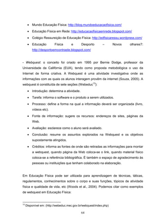 •   Mundo Educação Física: http://blog.mundoeducacaofisica.com/

      •   Educação Física em Rede: http://educacaofisicaemrede.blogspot.com/

      •   Colégio Ressureição de Educação Física: http://edfisicaressu.wordpress.com/

      •   Educação        Física      e        Desporto      –       Novos   olhares?:
          http://desportoemcontraste.blogspot.com/


- Webquest: o conceito foi criado em 1995 por Bernie Dodge, professor da
Universidade da Califórnia (EUA), tendo como proposta metodológica o uso da
Internet de forma criativa. A Webquest é uma atividade investigativa onde as
informações com as quais os alunos interagem provêm da internet (Souza, 2005). A
webquest é constituída de sete seções (Webeduc13):

      •   Introdução: determina a atividade.

      •   Tarefa: informa o software e o produto a serem utilizados.

      •   Processo: define a forma na qual a informação deverá ser organizada (livro,
          vídeos etc).

      •   Fonte de informação: sugere os recursos: endereços de sites, páginas da
          Web.

      •   Avaliação: esclarece como o aluno será avaliado.

      •   Conclusão: resume os assuntos explorados na Webquest e os objetivos
          supostamente atingidos.

      •   Créditos: informa as fontes de onde são retiradas as informações para montar
          a webquest, quando página da Web coloca-se o link, quando material físico
          coloca-se a referência bibliográfica. É também o espaço de agradecimento às
          pessoas ou instituições que tenham colaborado na elaboração.


Em Educação Física pode ser utilizada para aprendizagem de técnicas, táticas,
regulamentos, conhecimentos sobre o corpo e suas funções, tópicos de atividade
física e qualidade de vida, etc (Woods et al., 2004). Podemos citar como exemplos
de webquest em Educação Física:


13
     Disponível em: (http://webeduc.mec.gov.br/webquest/index.php)

                                               64
 