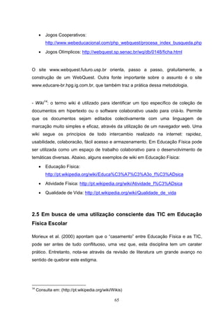 •   Jogos Cooperativos:
          http://www.webeducacional.com/php_webquest/procesa_index_busqueda.php

      •   Jogos Olímplicos: http://webquest.sp.senac.br/wq/db/0148/ficha.html


O site www.webquest.futuro.usp.br orienta, passo a passo, gratuitamente, a
construção de um WebQuest. Outra fonte importante sobre o assunto é o site
www.educare-br.hpg.ig.com.br, que também traz a prática dessa metodologia.


- Wiki14: o termo wiki é utilizado para identificar um tipo específico de coleção de
documentos em hipertexto ou o software colaborativo usado para criá-lo. Permite
que os documentos sejam editados colectivamente com uma linguagem de
marcação muito simples e eficaz, através da utilização de um navegador web. Uma
wiki segue os princípios de todo intercambio realizado na internet: rapidez,
usabilidade, colaboracão, fácil acesso e armazenamento. Em Educação Física pode
ser utilizada como um espaço de trabalho colaborativo para o desenvolvimento de
temáticas diversas. Abaixo, alguns exemplos de wiki em Educação Física:

      •   Educação Física:
          http://pt.wikipedia.org/wiki/Educa%C3%A7%C3%A3o_f%C3%ADsica

      •   Atividade Física: http://pt.wikipedia.org/wiki/Atividade_f%C3%ADsica

      •   Qualidade de Vida: http://pt.wikipedia.org/wiki/Qualidade_de_vida



2.5 Em busca de uma utilização consciente das TIC em Educação
Física Escolar

Morieux et al. (2000) apontam que o “casamento” entre Educação Física e as TIC,
pode ser antes de tudo conflituoso, uma vez que, esta disciplina tem um carater
prático. Entretanto, nota-se através da revisão de literatura um grande avanço no
sentido de quebrar este estigma.




14
     Consulta em: (http://pt.wikipedia.org/wiki/Wikis)

                                                 65
 