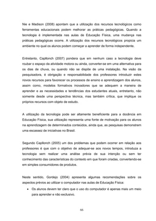 Nie e Madison (2008) apontam que a utilização dos recursos tecnológicos como
ferramentas educacionais podem melhorar as práticas pedagógicas. Quando a
tecnologia é implementada nas aulas de Educação Física, uma mudança nas
práticas pedagógicas ocorre. A utilização dos recursos tecnológicos propicia um
ambiente no qual os alunos podem começar a aprender de forma independente.


Entretanto, Capllonch (2007) pondera que em nenhum caso a tecnologia deve
roubar o espaço da atividade motora ou ainda, converter-se em uma alternativa para
os dias de chuva, ou quando não se dispõe de uma instalação. Na visão da
pesquisadora, é obrigação e responsabilidade dos professores introduzir estes
novos recursos para favorecer os processos de ensino e aprendizagem dos alunos,
assim como, modelos formativos inovadores que se adequem a maneira de
aprender e as necessidades e tendências dos estudantes atuais, entretanto, não
somente desde uma perspectiva técnica, mas também crítica, que implique os
próprios recursos com objeto de estudo.


A utilização da tecnologia pode ser altamente beneficiente para a docência em
Educação Física, sua utilização representa uma fonte de motivação para os alunos
na aprendizagem de determinados conteúdos, ainda que, as pesquisas demonstrem
uma escassez de iniciativas no Brasil.


Segundo Capllonch (2005) um dos problemas que podem ocorrer em relação aos
professores é que com o objetivo de adequar-se aos novos tempos, introduza a
tecnologia sem realizar uma análise prévia de sua intenção ou sem ter
conhecimento das características do contexto em que foram criadas, convertendo-se
em simples consumidores de produtos.


Neste sentido, Gordejo (2004) apresenta algumas recomendações sobre os
aspectos prévios ao utilizar o computador nas aulas de Educação Física:

   •   Os alunos devem ter claro que o uso do computador é apenas mais um meio
       para aprender e não exclusivo.



                                          66
 