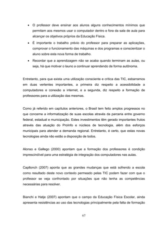 •   O professor deve ensinar aos alunos alguns conhecimentos mínimos que
       permitam aos mesmos usar o computador dentro e fora da sala de aula para
       alcançar os objetivos próprios da Educação Física.

   •   É importante o trabalho prévio do professor para preparar as aplicações,
       comprovar o funcionamento das máquinas e dos programas e conscientizar o
       aluno sobre esta nova forma de trabalho.

   •   Recordar que a aprendizagem não se acaba quando terminam as aulas, ou
       seja, há que motivar o launo a continuar aprendendo de forma autônoma.


Entretanto, para que exista uma utilização consciente e crítica das TIC, esbarramos
em duas vertentes importantes, a primeira diz respeito a acessibilidade a
computadores e conexão a internet, e a segunda, diz respeito a formação de
professores para a utilização das mesmas.


Como já referido em capítulos anteriores, o Brasil tem feito amplos progressos no
que concerne a informatização de suas escolas através da parceria entre governo
federal, estadual e municipação. Estes investimentos têm gerado importantes frutos
através das atuação do ProInfo e núcleos de tecnologia, além dos esforços
municipais para atender a demanda regional. Entretanto, é certo, que estas novas
tecnologias ainda não estão a disposição de todos.


Alonso e Gallego (2000) apontam que a formação dos professores é condição
imprescindível para uma estratégia de integração dos computadores nas aulas.


Capllonch (2007) aponta que as grandes mudanças que está sofrendo a escola
como resultado deste novo contexto permeado pelas TIC podem fazer com que o
professor se veja confrontado por situações que não tenha as competências
necessárias para resolver.


Bianchi e Hatje (2007) apontam que o campo da Educação Física Escolar, ainda
apresenta resistências ao uso das tecnologias principalmente pela falta de formação


                                         67
 