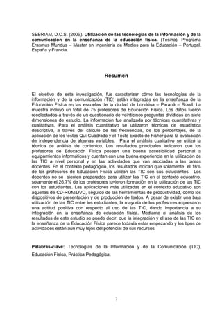 SEBRIAM, D.C.S. (2009). Utilización de las tecnologías de la información y de la
comunicación en la enseñanza de la educación física. (Tesina). Programa
Erasmus Mundus – Master en Ingeniería de Medios para la Educación – Portugal,
España y Francia.




                                    Resumen


El objetivo de esta investigación, fue caracterizar cómo las tecnologías de la
información y de la comunicación (TIC) están integradas en la enseñanza de la
Educación Física en las escuelas de la ciudad de Londrina – Paraná – Brasil. La
muestra incluyó un total de 75 profesores de Educación Física. Los datos fueron
recolectados a través de un cuestionario de veinticinco preguntas divididas en siete
dimensiones de estudio. La información fue analizada por técnicas cuantitativas y
cualitativas. Para el análisis cuantitativo se utilizaron técnicas de estadística
descriptiva, a través del cálculo de las frecuencias, de los porcentajes, de la
aplicación de los testes Qui-Cuadrado y el Teste Exacto de Fisher para la evaluación
de independencia de algunas variables. Para el análisis cualitativo se utilizó la
técnica de análisis de contenido. Los resultados principales indicaron que los
profesores de Educación Física poseen una buena accesibilidad personal a
equipamientos informáticos y cuentan con una buena experiencia en la utilización de
las TIC a nivel personal y en las actividades que van asociadas a las tareas
docentes. En el contexto pedagógico, los resultados indican que solamente el 16%
de los profesores de Educación Física utilizan las TIC con sus estudiantes. Los
docentes no se sienten preparados para utilizar las TIC en el contexto educativo,
solamente el 26,7% de los profesores tuvieron formación en la utilización de las TIC
con los estudiantes. Las aplicaciones más utilizadas en el contexto educativo son
aquellas de CD-ROM/DVD, seguido de las herramientas de productividad, como los
dispositivos de presentación y de producción de textos. A pesar de existir una baja
utilización de las TIC entre los estudiantes, la mayoría de los profesores expresaron
una actitud positiva con respecto al uso de las TIC, dando importancia a su
integración en la enseñanza de educación física. Mediante el análisis de los
resultados de este estudio se puede decir, que la integración y el uso de las TIC en
la enseñanza de la Educación Física parece todavía estar empezando y los tipos de
actividades están aún muy lejos del potencial de sus recursos.



Palabras-clave: Tecnologías de la Información y de la Comunicación (TIC),
Educación Física, Práctica Pedagógica.




                                         7
 