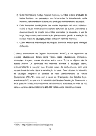 2. Ciclo Intermediário: módulo material impresso, tv, vídeo e rádio, produção de
          textos didáticos, uso pedagógico das ferramentas de interatividade, mídia
          impressa, ferramentas de autoria para produção de hipertexto na educação.
      3. Ciclo Avançado: convergência das mídias, linguagem de mídia impressa:
          escrita e visual, multimídia educacional e softwares de autoria, vivenciando o
          desenvolvimento de projeto com mídias integradas na educação, o uso de
          blogs, flogs e webquest na educação, planejamento, gestão e avaliação do
          uso das mídias na educação, cordel, a imagem na mídia impressa.
      4. Outros Materiais: metodologia da pesquisa científica, módulo para formação
          de tutores.


O Banco Internacional de Objetos Educacionais (BIOE18) é um repositório de
recursos educacionais digitais como vídeos, jogos educacionais, animações,
simulações, imagens, mapas interativos, entre outros. Todos os objetos são de
acesso público. Os conteúdos dos materiais atendem à educação básica,
profissionalizante e superior, nas diversas áreas do conhecimento, com uma
perspectiva de inclusão digital e socialização do saber. Essa iniciativa do Ministério
da Educação integra-se às políticas da Rede Latinoamericana de Portais
Educacionais (RELPE), conta com o apoio da Organização dos Estados Ibero-
americanos (OEI) e a parceria do Ministério de Ciência e Tecnologia. Atualmente, o
BIOE possui 6322 recursos disponíveis para download, acessados por mais de 100
países, somando aproximadamente 200.000 visitas ao site nos últimos meses.




18
     BIOE – (http://objetoseducacionais.mec.gov.br)

                                              70
 