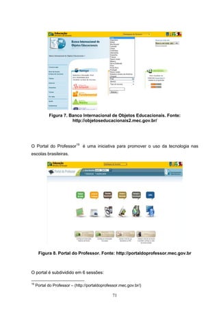 Figura 7. Banco Internacional de Objetos Educacionais. Fonte:
                       http://objetoseducacionais2.mec.gov.br/




O Portal do Professor19 é uma iniciativa para promover o uso da tecnologia nas
escolas brasileiras.




      Figura 8. Portal do Professor. Fonte: http://portaldoprofessor.mec.gov.br



O portal é subdividido em 6 sessões:

19
     Portal do Professor – (http://portaldoprofessor.mec.gov.br/)

                                                71
 