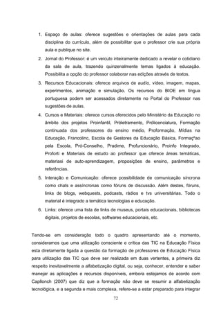 1. Espaço de aulas: oferece sugestões e orientações de aulas para cada
      disciplina do currículo, além de possibilitar que o professor crie sua própria
      aula e publique no site.
   2. Jornal do Professor: é um veículo inteiramente dedicado a revelar o cotidiano
      da sala de aula, trazendo quinzenalmente temas ligados à educação.
      Possibilita a opção do professor colaborar nas edições através de textos.
   3. Recursos Educacionais: oferece arquivos de audío, vídeo, imagem, mapas,
      experimentos, animação e simulação. Os recursos do BIOE em língua
      portuguesa podem ser acessados diretamente no Portal do Professor nas
      sugestões de aulas.
   4. Cursos e Materiais: oferece cursos oferecidos pelo Ministério da Educação no
      âmbito dos projetos Proinfantil, Próletramento, Prólicenciatura, Formação
      continuada dos professores do ensino médio, Proformação, Mídias na
      Educação, Francolinc, Escola de Gestores da Educação Básica, Formaçºao
      pela Escola, Pró-Conselho, Pradime, Profuncionário, Proinfo Integrado,
      Proforti e Materiais de estudo ao professor que oferece áreas temáticas,
      materiasi de auto-aprendizagem, proposições de ensino, parâmetros e
      referências.
   5. Interação e Comunicação: oferece possibilidade de comunicação síncrona
      como chats e assíncronas como fóruns de discussão. Além destes, fóruns,
      links de blogs, webquests, podcasts, rádios e tvs universitárias. Todo o
      material é integrado a temática tecnologias e educação.
   6. Links: oferece uma lista de links de museus, portais educacionais, bibliotecas
      digitais, projetos de escolas, softwares educacionais, etc.


Tendo-se em consideração todo o quadro apresentando até o momento,
consideramos que uma utilização consciente e crítica das TIC na Educação Física
esta diretamente ligada a questão da formação de professores de Educação Física
para utilização das TIC que deve ser realizada em duas vertentes, a primeira diz
respeito inevitavelmente a alfabetização digital, ou seja, conhecer, entender e saber
manejar as aplicações e recursos disponíveis, embora estejamos de acordo com
Capllonch (2007) que diz que a formação não deve se resumir a alfabetização
tecnológica, e a segunda e mais complexa, refere-se a estar preparado para integrar
                                         72
 