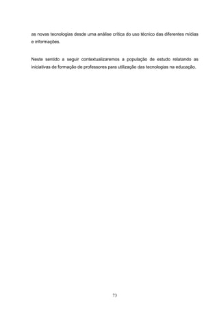 as novas tecnologias desde uma análise crítica do uso técnico das diferentes mídias
e informações.


Neste sentido a seguir contextualizaremos a população de estudo relatando as
iniciativas de formação de professores para utilização das tecnologias na educação.




                                        73
 