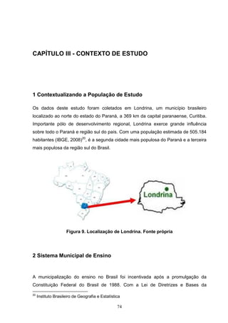 CAPÍTULO III - CONTEXTO DE ESTUDO




1 Contextualizando a População de Estudo

Os dados deste estudo foram coletados em Londrina, um município brasileiro
localizado ao norte do estado do Paraná, a 369 km da capital paranaense, Curitiba.
Importante pólo de desenvolvimento regional, Londrina exerce grande influência
sobre todo o Paraná e região sul do país. Com uma população estimada de 505.184
habitantes (IBGE, 2008)20, é a segunda cidade mais populosa do Paraná e a terceira
mais populosa da região sul do Brasil.




                     Figura 9. Localização de Londrina. Fonte própria




2 Sistema Municipal de Ensino


A municipalização do ensino no Brasil foi incentivada após a promulgação da
Constituição Federal do Brasil de 1988. Com a Lei de Diretrizes e Bases da

20
     Instituto Brasileiro de Geografia e Estatística

                                                  74
 
