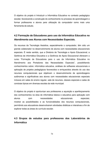 O objetivo do projeto é Introduzir a Informática Educativa no contexto pedagógico
escolar, favorecendo a construção do conhecimento no processo de aprendizagem e
formar professores e alunos para utilização do computador como mais uma
ferramenta de estudo.



4.2 Formação de Educadores para uso da Informática Educativa no
Atendimento aos Alunos com Necessidades Especiais.

Os recursos da Tecnologia Assistiva, especialmente o computador, têm sido um
grande colaborador no desenvolvimento de alunos com necessidades educacionais
especiais. É neste sentido, que a Diretoria de Tecnologia e Apoio Educacional, a
Gerência de informática Educativa e a Gerência de Apoio Educacional oferecem o
curso “Formação de Educadores para o uso da Informática Educativa no
Atendimento    aos    Portadores   das   Necessidades     Especiais”,   possibilitando
conhecimentos sobre: informática educativa, análises de softwares educacionais e
aplicação de projetos pedagógicos favorecidos e enriquecidos através do uso dos
recursos computacionais que objetivam o desenvolvimento de aprendizagens
autônomas e significativas aos alunos com necessidades educacionais especiais
inclusos em salas do ensino regular, sala de recursos, classes especiais e salas de
condutas típicas em diversas escolas da rede municipal.


O objetivo do projeto é oportunizar aos professores a aquisição e aperfeiçoamento
dos conhecimentos na área de informática básica e educativa para aplicação com
alunos          com          necessidades          educacionais            especiais;
mostrar as possibilidades e as funcionalidades dos recursos computacionais,
permitindo aos educadores desenvolverem atividades didáticas e interativas a fim de
explorar todas as áreas do currículo escolar.



4.3 Grupos de estudos para professores dos Laboratórios de
Informática



                                         78
 