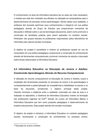 O conhecimento na área da informática educativa faz se cada vez mais necessário,
a medida que este tem mostrado sua eficácia na utilização do computadores para o
desenvolvimento de processo ensino-aprendizagem. Dentro desta nova realidade, o
professor tem buscado aprimorar seus conhecimentos e integrá-lo em sua prática
pedagógica através de Grupo de Estudos que proporcionam momentos de
discussão e reflexão sobre o uso da tecnologia educacional, assim como promover a
construção de atividades práticas para serem aplicadas no contexto escolar.
Participam dos grupos estudos os professores responsáveis pelos laboratórios de
informática das catorze escolas municipais.


O objetivo do projeto é sensibilizar e motivar os professores quanto ao uso do
computador em sua prática pedagógica; proporcionar a construção do conhecimento
através de ferramentas computacionais; promover momentos de estudo e discussão
sobre temas relacionados à Informática Educativa



4.4 Informática Educativa na Educação de Jovens e Adultos:
Construindo Aprendizagens Através do Recurso Computacional

A utilização do recurso computacional na Educação de Jovens e Adultos, busca a
ampliação das ferramentas presentes no processo do ensino e da aprendizagem e
conseqüentemente a potencialização de competências e habilidades no pensar e no
fazer     do    educando,    constituindo   o    objetivo   principal   deste   projeto.
Visando minimizar a distância entre a realidade vivenciada em sala de aula e a
realizada no laboratório, a Gerência de Informática Educativa investe na formação
dos professores regentes da EJA22 através de cursos de Informática Básica e
Informática Educativa que tem como proposta pedagógica o desenvolvimento de
projetos educacionais. Este projeto atende oito escolas municipais.


O objetivo do projeto é introduzir a Informática Educativa no contexto pedagógico
escolar, favorecendo a construção do conhecimento no processo ensino-



22
     Educação de Jovens e Adultos

                                            79
 