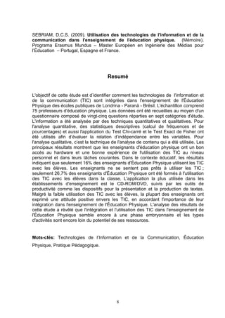 SEBRIAM, D.C.S. (2009). Utilisation des technologies de l'information et de la
communication dans l'enseignement de l'éducation physique. (Mémoire).
Programa Erasmus Mundus – Master Européen en Ingénierie des Médias pour
l’Éducation – Portugal, Espagne et France.




                                       Resumé


L'objectif de cette étude est d’identifier comment les technologies de l'information et
de la communication (TIC) sont intégrées dans l'enseignement de l'Éducation
Physique des écoles publiques de Londrina - Paraná - Brésil. L'échantillon comprend
75 professeurs d'éducation physique. Les données ont été recueillies au moyen d'un
questionnaire composé de vingt-cinq questions réparties en sept catégories d'étude.
L'information a été analysée par des techniques quantitatives et qualitatives. Pour
l'analyse quantitative, des statistiques descriptives (calcul de fréquences et de
pourcentages) et aussi l'application du Test Chi-carré et le Test Exact de Fisher ont
été utilisés afin d’évaluer la relation d’indépendance entre les variables. Pour
l'analyse qualitative, c’est la technique de l'analyse de contenu qui a été utilisée. Les
principaux résultats montrent que les enseignants d'éducation physique ont un bon
accès au hardware et une bonne expérience de l'utilisation des TIC au niveau
personnel et dans leurs tâches courantes. Dans le contexte éducatif, les résultats
indiquent que seulement 16% des enseignants d'Éducation Physique utilisent les TIC
avec les élèves. Les enseignants ne se sentent pas prêts à utiliser les TIC ;
seulement 26,7% des enseignants d'Éducation Physique ont été formés à l'utilisation
des TIC avec les élèves dans la classe. L'application la plus utilisée dans les
établissements d'enseignement est le CD-ROM/DVD, suivis par les outils de
productivité comme les dispositifs pour la présentation et la production de textes.
Malgré la faible utilisation des TIC avec les élèves, la plupart des enseignants ont
exprimé une attitude positive envers les TIC, en accordant l'importance de leur
intégration dans l'enseignement de l'Éducation Physique. L'analyse des résultats de
cette étude a révélé que l'intégration et l'utilisation des TIC dans l'enseignement de
l'Éducation Physique semble encore à une phase embryonnaire et les types
d'activités sont encore loin du potentiel de ses ressources.


Mots-clés: Technologies de l’Information et de la Communication, Éducation
Physique, Pratique Pédagogique.




                                           8
 
