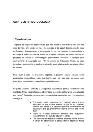 CAPÍTULO IV - METODOLOGIA




1 Tipo de estudo

Traçados os propósitos deste estudo que visa atestar a realidade que se vive nos
dias de hoje, em função do tipo de recursos e do papel desempenhado pelos
professores, destacando-se a importância do uso da vertente comunicacional e
tecnológica, onde se inserem várias tecnologias possíveis de serem usadas no
processo de ensino e aprendizagem, pretendemos conhecer a situação atual
relativamente à integração das TIC no ensino de Educação Física, ou seja,
investigar, compreender e explicar a situação atual relativamente ao próprio objeto
de estudo.


Para levar a cabo os propósitos traçados, o presente estudo situa-se numa
perspectiva metodológica mais quantitativa que, por sua vez, se insere num
paradigma positivista e numa epistemologia objetivista.


Segundo Coutinho (2005:4) “a perspectiva quantitativa permite determinar uma
realidade, friza a racionalidade, a objetividade e permite realizar uma generalização
dos dados”. Segundo a mesma autora a pesquisa quantitativa tem com principais
vantagens:

                   •   The reality under evaluation is “objective” since it exist
                       regardless of the subject; events happen in an organised
                       fashion, and hence it is becomes possible to determine the
                       actual rules that govern them in order to prevent and control
                       them;
                   •   There is a clear difference between the “subjective”
                       researcher and the outside “objective” world;
                   •   The credibility of research evidence depends on the manner
                       in which the observation is done; different observers facing

                                         81
 