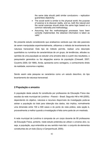 the same data should yield similar conclusions – replication
                       guarantees objectivity;
                   •   The social world is similar to the physical world; the purpose
                       of science is to discover reality, and so, both the natural and
                       the social sciences should share the same logic based on a
                       common rationality and methodology.
                   •   Assuming that the methodological processes have been
                       correctly implemented, the obtained information is taken as
                       valid.”


No presente estudo considerando que analisamos variáveis que não são passíveis
de serem manipuladas experimentalmente, utilizamos o método de levantamento de
natureza transversal. Este tipo de método permite, realizar uma descrição
quantitativa ou numérica de características de um grupo, de tendências, atitudes ou
opiniões de uma população ao estudar uma amostra dela e a partir dos resultados, o
pesquisador generaliza ou faz alegações acerca da população (Creswell, 2007;
Coutinho 2005; Gil 1989). Ainda, apresenta como vantagens, o conhecimento direto
da realidade, economia e rapidez.


Sendo assim esta pesquisa se caracteriza como um estudo descritivo, do tipo
levantamento de natureza transversal.



2 População e amostra

A população deste estudo foi constituída por professores de Educação Física das
escolas da rede municipal de Londrina – Paraná – Brasil. Segundo Hill e Hill (2005),
dependendo do objetivo, natureza e recursos disponíveis da investigação pode-se
adotar a população do total para obtenção dos dados, isto implica, normalmente
uma dimensão entre 100 a 500 casos e do ponto de vista prático, esta opção é,
provavelmente a melhor quando a investigação é feita como parte de um mestrado.


A rede municipal de Londrina é composta de um corpo docente de 90 professores
de Educação Física, portanto, neste estudo pretendeu-se utilizar o universo alvo, ou
seja, a população, aqui entendida ao seu sentido mais lato: o conjunto de elementos
constituintes de um todo (Quivy e Campenhoudt, 2005).

                                         82
 