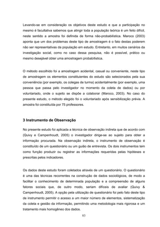 Levando-se em consideração os objetivos deste estudo e que a participação no
mesmo é facultativa sabemos que atingir toda a população teórica é um feito difícil,
neste sentido a amostra foi definida de forma não-probabilística. Maroco (2003)
aponta que um dos problemas deste tipo de amostragem é o fato destas poderem
não ser representativas da população em estudo. Entretanto, em muitos cenários da
investigação social, como no caso dessa pesquisa, não é possível, prático ou
mesmo desejável obter uma amostragem probabílistica.


O método escolhido foi a amostragem acidental, casual ou conveniente, neste tipo
de amostragem os elementos constituientes do estudo são selecionados pela sua
conveniência (por exemplo, os colegas de turma) acidentalmente (por exemplo, uma
pessoa que passa pelo investigador no momento da coleta de dados) ou por
voluntariado, onde o sujeito se dispõe a colaborar (Maroco, 2003). No caso do
presente estudo, o método elegido foi o voluntariado após sensibilização prévia. A
amostra foi constituída por 75 professores.



3 Instrumento de Observação

No presente estudo foi aplicada a técnica de observação indireta que de acordo com
(Quivy e Campenhoudt, 2005) o investigador dirige-se ao sujeito para obter a
informação procurada. Na observação indireta, o instrumento de observação é
constituído de um questionário ou um guião de entrevista. Os dois instrumentos tem
como função produzir ou registrar as informações requeridas pelas hipóteses e
prescritas pelos indicadores.


Os dados deste estudo foram coletados através de um questionário. O questionário
é uma das técnicas recorrentes na construção de dados sociológicos, de modo a
facilitar o conhecimento de determinada população e a compreensão de alguns
fatores sociais que, de outro modo, seriam difíceis de avaliar (Quivy &
Campenhoudt, 2005). A opção pela utilização de questionário foi pelo fato deste tipo
de instrumento permitir o acesso a um maior número de elementos, sistematização
da coleta e gestão da informação, permitindo uma metodologia mais rigorosa e um
tratamento mais homogêneo dos dados.
                                         83
 