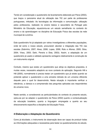 Tendo em consideração o questionário de levantamento elaborado por Paiva (2002),
que traçou o panorama atual da utilização das TIC por parte de professores
portugueses, intitulado: As tecnologias da informação e comunicação: utilização
pelos professores, realizado no ensino básico e secundário de Portugal pelo
Ministério da Educação, equacionou-se um estudo semelhante no contexto do
ensino e da aprendizagem na disciplina de Educação Física das escolas da rede
municipal de Londrina.


Este questionário foi já adaptado por vários investigadores a diferentes populações,
onde tal como o nosso estudo, procuraram abordar a integração das TIC nas
escolas (Sobrinho, 2007; Alvez, 2006; Lopes, 2006; Rolo e Afonso, 2005; Silva,
2004; Viseu, 2003; Dalvi, Pereira e Dias, 2003). Assim, a adaptação de um
questionário já usado e validado apresenta vantagens relativamente à construção de
um instrumento original.


Contudo, mesmo que exista um questionário que atinja os objetivos propostos, é
muitas vezes, necessário adaptá-lo ao novo contexto de aplicação. Segundo Hill e
Hill (2005), normalmente é preciso testar um questionário que já existe quando se
pretende aplicar o questionário a uma amostra retirada de um universo diferente
daquele para o qual foi desenvolvido. Nesta situação é importante verificar a
relevância, a clareza e a compreensão das perguntas aplicadas aos respondentes
do universo novo.


Neste sentido, e considerando as particularidades do contexto do presente estudo,
optou-se por se adaptar o questionário de Paiva (2002) quanto a contextualização
da educação brasileira, quanto a linguagem empregada e quanto ao seu
direcionamento específico a disciplina de Educação Física.



4 Elaboração e Adaptação do Questionário

Como já elucidado, o instrumento de observação deve ser capaz de produzir todas
as informações adequadas e necessárias para testar os questionamentos do estudo.


                                        84
 
