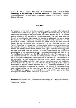 SEBRIAM, D.C.S. (2009). The use of information and communication
technology in the teaching of physical education. (Dissertation) - Program
Erasmus Mundus – European Master in Media Engineering for Education – Portugal,
Spain and France.




                                     Abstract

The objective of this study is to characterize the way by which the Information and
Communication Technologies (ICT’s) are integrated into the teaching of Physical
Education in the schools of the public sector in Londrina, Paraná, Brazil. The sample
was composed by 75 teachers of Physical Education. The data was collected
through a questionnaire with twenty five questions subdivided into seven study
dimensions. The information was analyzed quantitatively and qualitatively. For the
quantitative analysis, descriptive statistics was used, through the calculation of
frequencies and percentages and the application of the Chi-square test and the
Fisher’s Exact Test to evaluate the interdependence relations among variables. For
the qualitative analysis, the content analysis technique was used. The main results
indicate that the Physical Education teachers have a good computer technology bank
and good experience in the use of the ICT’s both on a personal level and for teaching
geared tasks. In the pedagogical context, the results indicate that only 16% of the
Physical Education teachers use the ICT’s with their students. The teachers do not
feel prepared to make use of the ICT’s in an educational context, as only 26,7 % of
the PE teachers have received formal instruction in the use of ICT’s with students in
the classroom. The most frequent application in an educational context is the CD-
ROM/DVD, followed by productivity tools such as presentations and text production
devices. Despite the low ICT use level with students, the majority of the teachers
demonstrate a positive attitude towards the ICT’s, conferring importance to its
integration in the teaching of Physical Education. The analysis of the results of this
study ratifies the fact that the integration and use of the ICT’s in the teaching of
Physical Education appear to be in an embryonic phase, and the types of activities
developed are far from the full potential of its resources.




Keywords: Information and Communication Technology (ICT), Physical Education,
Pedagogical Practice.




                                          9
 