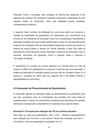 Educação Física e tecnologia, para avaliação da clareza das perguntas e dos
objetivos das mesmas. Os contributos recolhidos conduziram à elaboração de uma
segunda versão do instrumento, tendo sido realizadas poucas correções,
nomeadamente a estrutura.


A segunda etapa consistiu da realização de uma prova piloto que propiciou a
medição da fiabibilidade do questionário. Foi selecionada, por conveniência uma
amostra de 30 professores de Educação Física com características semelhantes à
população escolhida para este estudo selecionados a partir de uma lista pessoal de
ex-alunos de Educação Física da Universidade Estadual de Londrina que atuam no
sistema de ensino público e através de convite realizado a partir das listas de
discussão do Centro Esportivo Virtual: Educação a Distância em Educação Física e
Esportes, Informática em Educação Física e Esportes, Mídia e Esportes e
Tecnologia no Esporte.


O questionário foi enviado por correio eletrônico em formato Word no mês de
outubro de 2008 e foi estabelecido um prazo de 2 semanas para sua devolução. A
análise da fiabilidade foi realizada através da prova alfa de Cronbach (Anexo C) e
obteu-se o resultado de 0,879 valor que segundo Hill e Hill (2008) confirma a
adequabilidade do instrumento.



4.3 Instruções de Preenchimento do Questionário

É importante salientar as instruções dadas ao preenchimento do questionário para
que não ocorressem erros de interpretação das questões. Em suma todas as
questões podem e devem ser preenchidas, entretanto para dois blocos de questões
chamamos a atenção para a dependência de respostas como exposto abaixo:


Dimensão 3: Formação para utilização das TIC em contexto educativo
Para todos os casos que responderam “não“ a Q13 – “Realizou capacitação(ões)
para utilização das TIC junto a seus alunos?” devem ser marcadas pelo item 1 –
“não realizei nenhuma capacitação” as questões 14 e 15.

                                       97
 