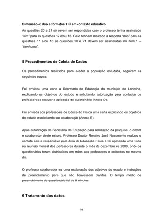 Dimensão 4: Uso e formatos TIC em contexto educativo
As questões 20 e 21 só devem ser respondidas caso o professor tenha assinalado
“sim” para as questões 17 e/ou 18. Caso tenham marcado a resposta “não” para as
questões 17 e/ou 18 as questões 20 e 21 devem ser assinaladas no item 1 –
“nenhuma”.



5 Procedimentos de Coleta de Dados

Os procedimentos realizados para aceder a população estudada, seguiram as
seguintes etapas:


Foi enviada uma carta a Secretaria de Educação do município de Londrina,
explicando os objetivos do estudo e solicitando autorização para contactar os
professores e realizar a aplicação do questionário (Anexo D),


Foi enviada aos professores de Educação Física uma carta explicando os objetivos
do estudo e solicitando sua colaboração (Anexo E).


Após autorização da Secretária da Educação para realização da pesquisa, o diretor
e colaborador deste estudo, Professor Doutor Ronaldo José Nascimento realizou o
contato com a responsável pela área de Educação Física e foi agendada uma visita
na reunião mensal dos professores durante o mês de dezembro de 2008, onde os
questionários foram distribuídos em mãos aos professores e coletados no mesmo
dia.


O professor colaborador fez uma explanação dos objetivos do estudo e instruções
de preenchimento para que não houvessem dúvidas. O tempo médio de
preenchimento do questionário foi de 9 minutos.



6 Tratamento dos dados


                                         98
 
