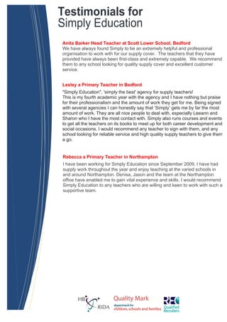 Testimonials for
Simply Education
Anita Barker Head Teacher at Scott Lower School, Bedford
We have always found Simply to be an extremely helpful and professional
organisation to work with for our supply cover. The teachers that they have
provided have always been first-class and extremely capable. We recommend
them to any school looking for quality supply cover and excellent customer
service.


Lesley a Primary Teacher in Bedford
"Simply Education", 'simply the best' agency for supply teachers!
This is my fourth academic year with the agency and I have nothing but praise
for their professionalism and the amount of work they get for me. Being signed
with several agencies I can honestly say that ‘Simply’ gets me by far the most
amount of work. They are all nice people to deal with, especially Leeann and
Sharon who I have the most contact with. Simply also runs courses and events
to get all the teachers on its books to meet up for both career development and
social occasions. I would recommend any teacher to sign with them, and any
school looking for reliable service and high quality supply teachers to give them
a go.


Rebecca a Primary Teacher in Northampton
I have been working for Simply Education since September 2009. I have had
supply work throughout the year and enjoy teaching at the varied schools in
and around Northampton. Denisa, Jason and the team at the Northampton
office have enabled me to gain vital experience and skills. I would recommend
Simply Education to any teachers who are willing and keen to work with such a
supportive team.
 