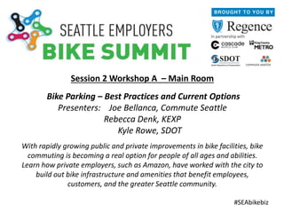 Session 2 Workshop A – Main Room
Bike Parking – Best Practices and Current Options
Presenters: Joe Bellanca, Commute Seattle
Rebecca Denk, KEXP
Kyle Rowe, SDOT
With rapidly growing public and private improvements in bike facilities, bike
commuting is becoming a real option for people of all ages and abilities.
Learn how private employers, such as Amazon, have worked with the city to
build out bike infrastructure and amenities that benefit employees,
customers, and the greater Seattle community.
#SEAbikebiz
 