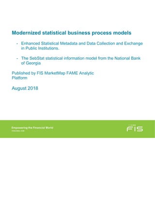 Modernized statistical business process models
- Enhanced Statistical Metadata and Data Collection and Exchange
in Public Institutions.
- The SebStat statistical information model from the National Bank
of Georgia
Published by FIS MarketMap FAME Analytic
Platform
August 2018
 