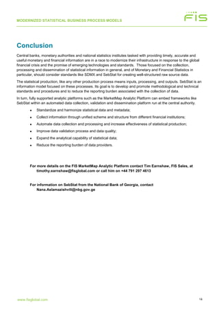 MODERNIZED STATISTICAL BUSINESS PROCESS MODELS
14www.fisglobal.com
Conclusion
Central banks, monetary authorities and national statistics institutes tasked with providing timely, accurate and
useful monetary and financial information are in a race to modernize their infrastructure in response to the global
financial crisis and the promise of emerging technologies and standards. Those focused on the collection,
processing and dissemination of statistical information in general, and of Monetary and Financial Statistics in
particular, should consider standards like SDMX and SebStat for creating well-structured raw source data.
The statistical production, like any other production process means inputs, processing, and outputs. SebStat is an
information model focused on these processes. Its goal is to develop and promote methodological and technical
standards and procedures and to reduce the reporting burden associated with the collection of data.
In turn, fully supported analytic platforms such as the MarketMap Analytic Platform can embed frameworks like
SebStat within an automated data collection, validation and dissemination platform run at the central authority.
• Standardize and harmonize statistical data and metadata;
• Collect information through unified scheme and structure from different financial institutions;
• Automate data collection and processing and increase effectiveness of statistical production;
• Improve data validation process and data quality;
• Expand the analytical capability of statistical data;
• Reduce the reporting burden of data providers.
For more details on the FIS MarketMap Analytic Platform contact Tim Earnshaw, FIS Sales, at
timothy.earnshaw@fisglobal.com or call him on +44 791 297 4613
For information on SebStat from the National Bank of Georgia, contact
Nana.Aslamazishvili@nbg.gov.ge
 