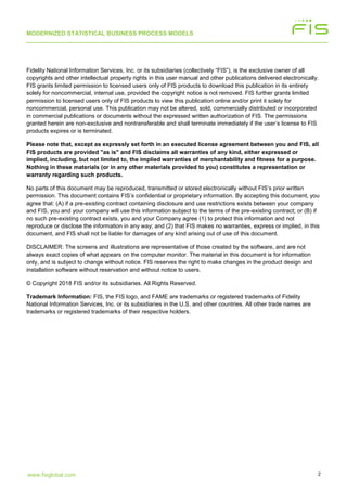 MODERNIZED STATISTICAL BUSINESS PROCESS MODELS
2www.fisglobal.com
Fidelity National Information Services, Inc. or its subsidiaries (collectively “FIS”), is the exclusive owner of all
copyrights and other intellectual property rights in this user manual and other publications delivered electronically.
FIS grants limited permission to licensed users only of FIS products to download this publication in its entirety
solely for noncommercial, internal use, provided the copyright notice is not removed. FIS further grants limited
permission to licensed users only of FIS products to view this publication online and/or print it solely for
noncommercial, personal use. This publication may not be altered, sold, commercially distributed or incorporated
in commercial publications or documents without the expressed written authorization of FIS. The permissions
granted herein are non-exclusive and nontransferable and shall terminate immediately if the user’s license to FIS
products expires or is terminated.
Please note that, except as expressly set forth in an executed license agreement between you and FIS, all
FIS products are provided "as is" and FIS disclaims all warranties of any kind, either expressed or
implied, including, but not limited to, the implied warranties of merchantability and fitness for a purpose.
Nothing in these materials (or in any other materials provided to you) constitutes a representation or
warranty regarding such products.
No parts of this document may be reproduced, transmitted or stored electronically without FIS’s prior written
permission. This document contains FIS’s confidential or proprietary information. By accepting this document, you
agree that: (A) if a pre-existing contract containing disclosure and use restrictions exists between your company
and FIS, you and your company will use this information subject to the terms of the pre-existing contract; or (B) if
no such pre-existing contract exists, you and your Company agree (1) to protect this information and not
reproduce or disclose the information in any way; and (2) that FIS makes no warranties, express or implied, in this
document, and FIS shall not be liable for damages of any kind arising out of use of this document.
DISCLAIMER: The screens and illustrations are representative of those created by the software, and are not
always exact copies of what appears on the computer monitor. The material in this document is for information
only, and is subject to change without notice. FIS reserves the right to make changes in the product design and
installation software without reservation and without notice to users.
© Copyright 2018 FIS and/or its subsidiaries. All Rights Reserved.
Trademark Information: FIS, the FIS logo, and FAME are trademarks or registered trademarks of Fidelity
National Information Services, Inc. or its subsidiaries in the U.S. and other countries. All other trade names are
trademarks or registered trademarks of their respective holders.
 