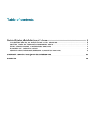 Table of contents
Statistical Metadata & Data Collection and Exchange......................................................................................... 4
Improved data collection and analysis through modern taxonomies .................................................................. 4
Identifying, relating and disseminating monetary data objects............................................................................ 5
Modern information models for statistical data warehouses ............................................................................... 6
Automated Data Collection via SebStat .............................................................................................................. 8
Benefits of SebStat Information Model within Statistical Data Production .......................................................... 9
Automation & efficiency through well-structured raw data .............................................................................. 11
Conclusion ............................................................................................................................................................. 14
 