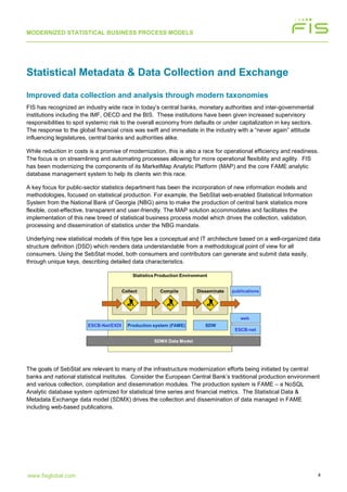 MODERNIZED STATISTICAL BUSINESS PROCESS MODELS
4www.fisglobal.com
Statistical Metadata & Data Collection and Exchange
Improved data collection and analysis through modern taxonomies
FIS has recognized an industry wide race in today’s central banks, monetary authorities and inter-governmental
institutions including the IMF, OECD and the BIS. These institutions have been given increased supervisory
responsibilities to spot systemic risk to the overall economy from defaults or under capitalization in key sectors.
The response to the global financial crisis was swift and immediate in the industry with a “never again” attitude
influencing legislatures, central banks and authorities alike.
While reduction in costs is a promise of modernization, this is also a race for operational efficiency and readiness.
The focus is on streamlining and automating processes allowing for more operational flexibility and agility. FIS
has been modernizing the components of its MarketMap Analytic Platform (MAP) and the core FAME analytic
database management system to help its clients win this race.
A key focus for public-sector statistics department has been the incorporation of new information models and
methodologies, focused on statistical production. For example, the SebStat web-enabled Statistical Information
System from the National Bank of Georgia (NBG) aims to make the production of central bank statistics more
flexible, cost-effective, transparent and user-friendly. The MAP solution accommodates and facilitates the
implementation of this new breed of statistical business process model which drives the collection, validation,
processing and dissemination of statistics under the NBG mandate.
Underlying new statistical models of this type lies a conceptual and IT architecture based on a well-organized data
structure definition (DSD) which renders data understandable from a methodological point of view for all
consumers. Using the SebStat model, both consumers and contributors can generate and submit data easily,
through unique keys, describing detailed data characteristics.
The goals of SebStat are relevant to many of the infrastructure modernization efforts being initiated by central
banks and national statistical institutes. Consider the European Central Bank’s traditional production environment
and various collection, compilation and dissemination modules. The production system is FAME – a NoSQL
Analytic database system optimized for statistical time series and financial metrics. The Statistical Data &
Metadata Exchange data model (SDMX) drives the collection and dissemination of data managed in FAME
including web-based publications.
 