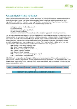 MODERNIZED STATISTICAL BUSINESS PROCESS MODELS
8www.fisglobal.com
Automated Data Collection via SebStat
SebStat represents an information model capable of changing the conceptual framework of traditional statistical
production practices. Rather than obtain statistical data on paper or via Excel based questionnaires, each
requested variable is defined through a unique key, identifying its quantitative and qualitative characteristics.
Steps for external institutions to submit data to the central authority now include:
(a) Login by entering the ID and password;
(b) Upload the data;
(c) Analyze errors, if system identifies it;
(d) Send the data to System;
(e) Receive conformation of the acceptance of the data (after appropriate validation procedures).
This approach facilitates deep data storage of monetary statistics over time while avoiding duplication information.
It is also suitable for automation of data collection, validation, processing and dissemination. Web based workflow
tools such as the FAME Enterprise Data Manager (FEDM) can be used to monitor each of these key workflows.
Systemization and standardization of monetary related statistical data are grouped into specific Data Families
lending to categorization and easy navigation of the metrics. The 5 data families in SebStat covers peer data
population which automates collection of data based on similar structures. They include:
FIM - Monthly Financial and Statistical Data;
FID - Daily Financial and Statistical Data;
FEX - Statistics on Foreign Currency Turnover;
MTR - Money Transfers Statistics;
PCS - Payment Cards Statistics;
BTR – Banking transactions statistics (ongoing project);
CSH – Cash Statistics (ongoing project).
A SebStat key is composed of specific digits and the number of consequence of these digits are stated by the
Data Families. Statistical requirements towards commercial banks are specified as a list of keys rather than a list
of Excel based questionnaire forms. Each key in turn is tied to a database object or database formula object if it
represents a calculated series.
Source Instrument Currency Residency Sector Type of econ.activity Interest Rate ValuationFrequency
BBB.MM.F04000.GEL.RR.S11000.A0.11.30.3926076.00.20140531.
=
 