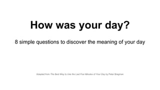 Adapted from The Best Way to Use the Last Five Minutes of Your Day by Peter Bregman
How was your day?
8 simple questions to discover the meaning of your day
 