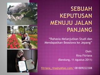 “Rahasia Melanjutkan Studi dan
Mendapatkan Beasiswa ke Jepang”
Oleh:
Rina Fitriana
(Bandung, 11 Agustus 2011)
fitriana_rina@yahoo.com/ 081809222308
 