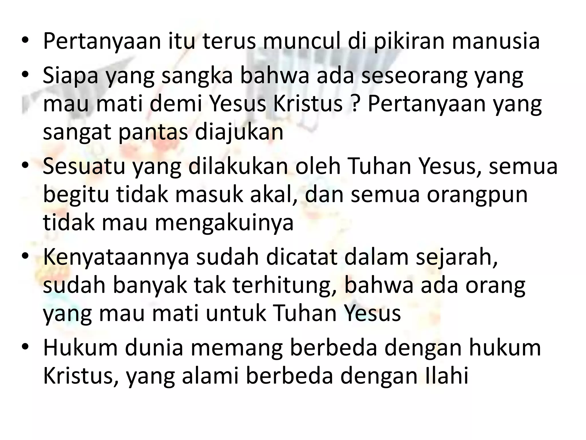 • Pertanyaan itu terus muncul di pikiran manusia
• Siapa yang sangka bahwa ada seseorang yang
mau mati demi Yesus Kristus ? Pertanyaan yang
sangat pantas diajukan
• Sesuatu yang dilakukan oleh Tuhan Yesus, semua
begitu tidak masuk akal, dan semua orangpun
tidak mau mengakuinya
• Kenyataannya sudah dicatat dalam sejarah,
sudah banyak tak terhitung, bahwa ada orang
yang mau mati untuk Tuhan Yesus
• Hukum dunia memang berbeda dengan hukum
Kristus, yang alami berbeda dengan Ilahi
 
