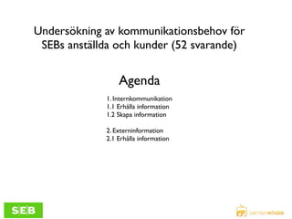 Undersökning av kommunikationsbehov för
SEBs anställda och kunder (52 svarande)

Agenda
1. Internkommunikation
1.1 Erhålla information
1.2 Skapa information
2. Externinformation
2.1 Erhålla information

 