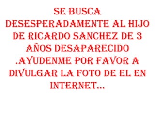se busca desesperadamente al hijo de RICARDO SANCHEZ de 3 años desaparecido .AYUDENME POR FAVOR A DIVULGAR LA FOTO DE EL EN INTERNET... 