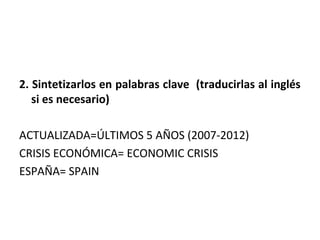 2. Sintetizarlos en palabras clave (traducirlas al inglés
   si es necesario)

ACTUALIZADA=ÚLTIMOS 5 AÑOS (2007-2012)
CRISIS ECONÓMICA= ECONOMIC CRISIS
ESPAÑA= SPAIN
 