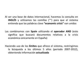 Al ser una base de datos internacional, hacemos la consulta en
   INGLÉS y utilizamos las comillas (“”) para que el sistema
   entienda que las palabras clave “economic crisis” van unidas

Las combinamos con Spain utilizando el operador AND (esto
   significa que buscará documentos relativos a la crisis
   económica únicamente en España)

Haciendo uso de los límites que ofrece el sistema, restringimos
  la búsqueda a los últimos 5 años (periodo 2007-2012),
  obteniendo información actualizada
 