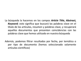 La búsqueda la hacemos en los campos Article Title, Abstract,
   Keyword; esto significa que buscará las palabras clave en el
   título de los artículos, resumen y palabras clave, y recuperará
   aquellos documentos que presenten coincidencias con las
   palabras clave que hemos utilizado en nuestra búsqueda

Además, podemos filtrar resultados por fecha, por temática o
  por tipo de documento (hemos seleccionado solamente
  artículos científicos)
 