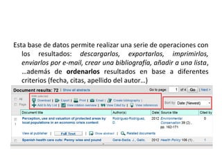 Esta base de datos permite realizar una serie de operaciones con
   los resultados: descargarlos, exportarlos, imprimirlos,
   enviarlos por e-mail, crear una bibliografía, añadir a una lista,
   …además de ordenarlos resultados en base a diferentes
   criterios (fecha, citas, apellido del autor…)
 