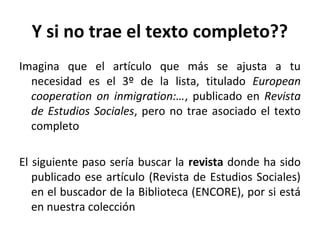 Y si no trae el texto completo??
Imagina que el artículo que más se ajusta a tu
  necesidad es el 3º de la lista, titulado European
  cooperation on inmigration:…, publicado en Revista
  de Estudios Sociales, pero no trae asociado el texto
  completo

El siguiente paso sería buscar la revista donde ha sido
   publicado ese artículo (Revista de Estudios Sociales)
   en el buscador de la Biblioteca (ENCORE), por si está
   en nuestra colección
 