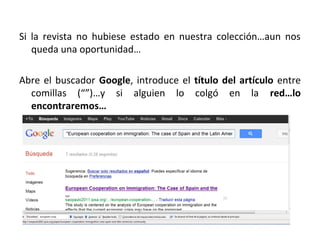Si la revista no hubiese estado en nuestra colección…aun nos
   queda una oportunidad…

Abre el buscador Google, introduce el título del artículo entre
  comillas (“”)…y si alguien lo colgó en la red…lo
  encontraremos…
 