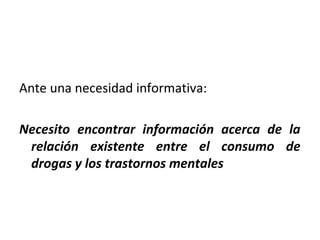 Ante una necesidad informativa:

Necesito encontrar información acerca de la
 relación existente entre el consumo de
 drogas y los trastornos mentales
 