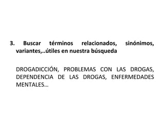 3.     Buscar términos relacionados,          sinónimos,
     variantes,..útiles en nuestra búsqueda

     DROGADICCIÓN, PROBLEMAS CON LAS DROGAS,
     DEPENDENCIA DE LAS DROGAS, ENFERMEDADES
     MENTALES…
 