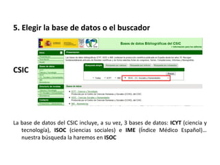 5. Elegir la base de datos o el buscador



CSIC




La base de datos del CSIC incluye, a su vez, 3 bases de datos: ICYT (ciencia y
   tecnología), ISOC (ciencias sociales) e IME (Índice Médico Español)…
   nuestra búsqueda la haremos en ISOC
 