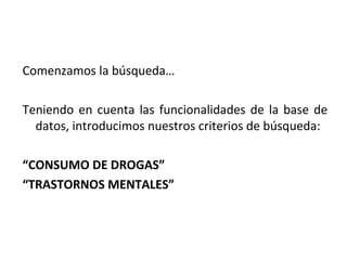 Comenzamos la búsqueda…

Teniendo en cuenta las funcionalidades de la base de
  datos, introducimos nuestros criterios de búsqueda:

“CONSUMO DE DROGAS”
“TRASTORNOS MENTALES”
 