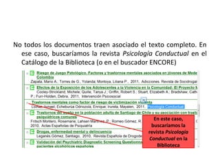 No todos los documentos traen asociado el texto completo. En
  ese caso, buscaríamos la revista Psicología Conductual en el
  Catálogo de la Biblioteca (o en el buscador ENCORE)




                                             En este caso,
                                            buscaríamos la
                                           revista Psicología
                                           Conductual en la
                                               Biblioteca
 